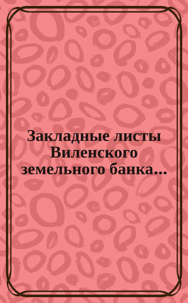 ... Закладные листы Виленского земельного банка.. : [Таблицы тиражей]. ... [1899 года]