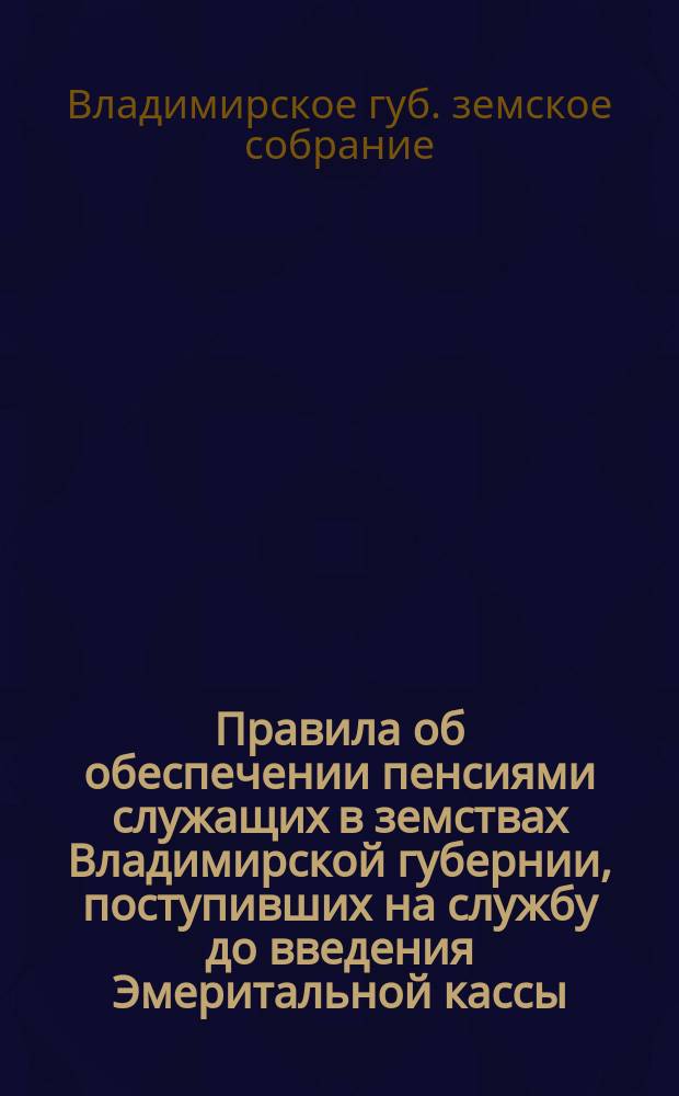 Правила об обеспечении пенсиями служащих в земствах Владимирской губернии, поступивших на службу до введения Эмеритальной кассы : С сокр. : (Утв. Губ. земск. собранием в заседаниях 14-го дек. 1898 г. и 25 ноября 1900 г.)