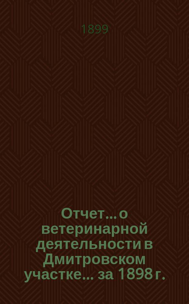 Отчет... о ветеринарной деятельности в Дмитровском участке. ... за 1898 г.