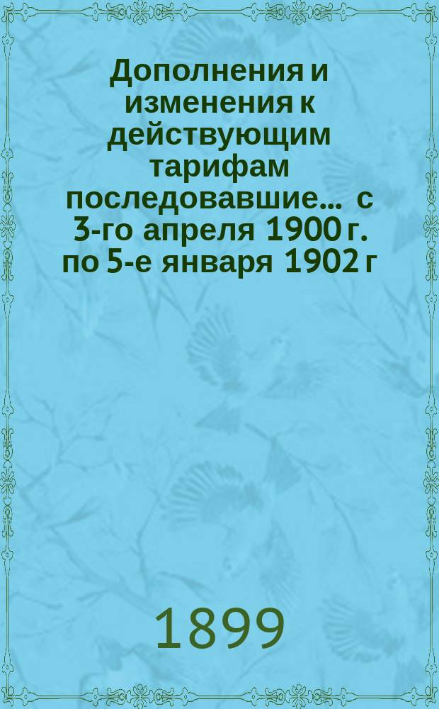 Дополнения и изменения к действующим тарифам последовавшие... ... с 3-го апреля 1900 г. по 5-е января 1902 г.