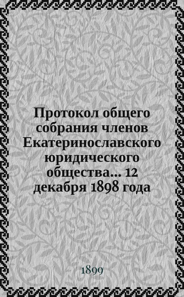 Протокол общего собрания членов Екатеринославского юридического общества. ... 12 декабря 1898 года : ... 12 декабря 1898 года ; Протокол годичного заседания... 19 декабря 1898 года