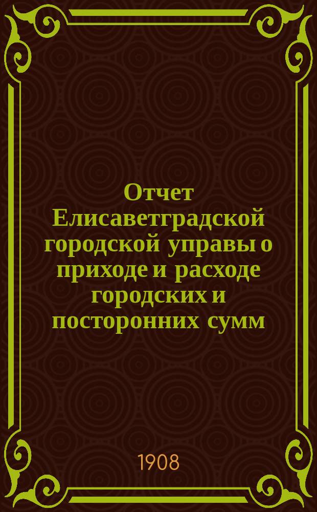 Отчет Елисаветградской городской управы о приходе и расходе городских и посторонних сумм... ... за 1907 год
