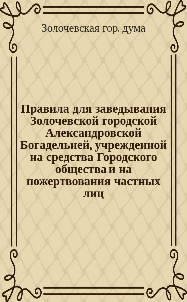 Правила для заведывания Золочевской городской Александровской Богадельней, учрежденной на средства Городского общества и на пожертвования частных лиц, для призрения престарелых и неспособных к труду по калечеству или по слабости здоровья жителей г. Золочева