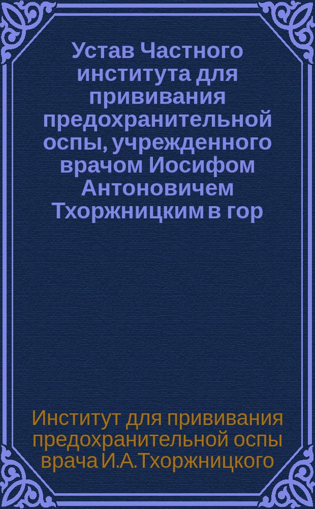 Устав Частного института для прививания предохранительной оспы, учрежденного врачом Иосифом Антоновичем Тхоржницким в гор. Варшаве : Утв. 10 окт. 1898 г