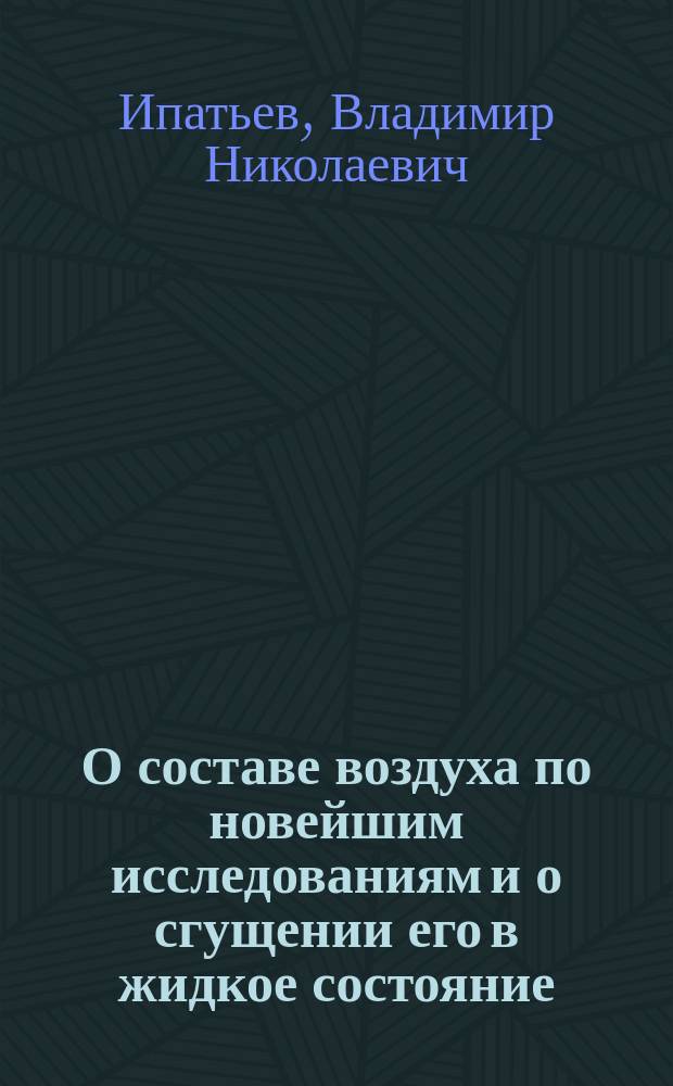 О составе воздуха по новейшим исследованиям и о сгущении его в жидкое состояние : Сообщение штатного препод. Михайловск. арт. акад. и Училища штабс-кап. В.Н. Ипатьева : Краткий конспект