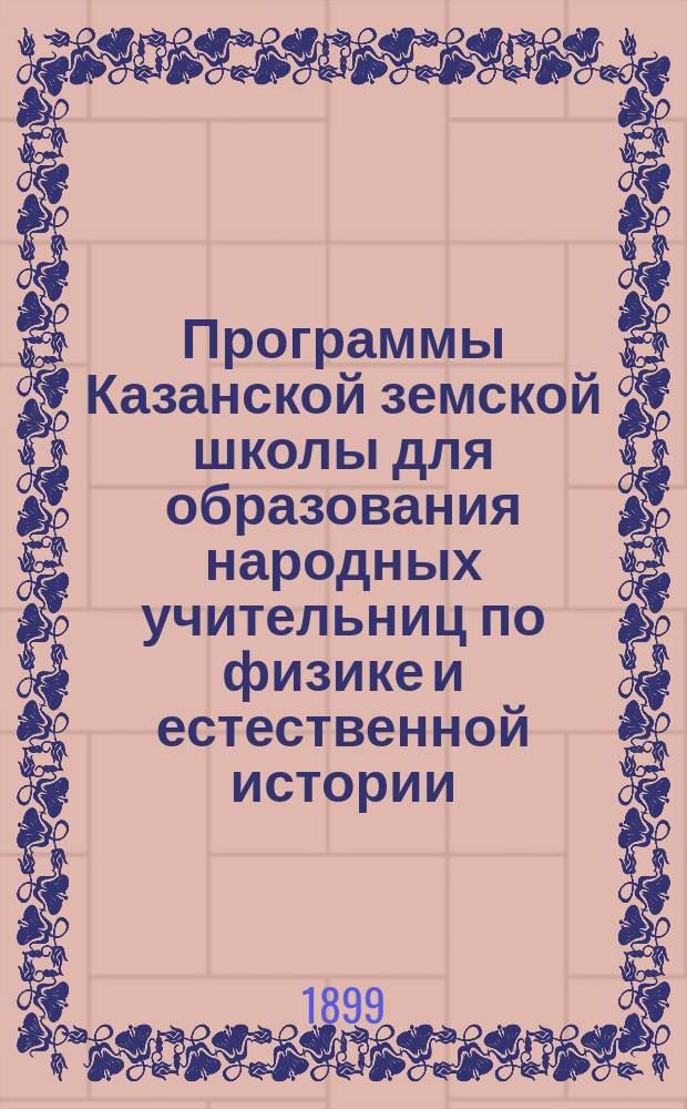 Программы Казанской земской школы для образования народных учительниц по физике и естественной истории : Утв. 34 очередным Казанск. губ. земск. собранием (Постановл. 27 янв. 1899 г., ст. 103)