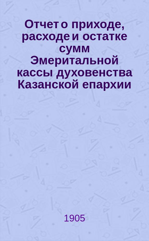 Отчет о приходе, расходе и остатке сумм Эмеритальной кассы духовенства Казанской епархии... ... за 1904 год (10-й со времени открытия кассы)