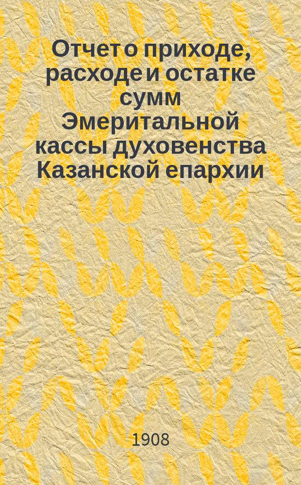 Отчет о приходе, расходе и остатке сумм Эмеритальной кассы духовенства Казанской епархии... ... за 1907 год