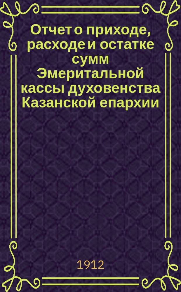 Отчет о приходе, расходе и остатке сумм Эмеритальной кассы духовенства Казанской епархии... ... за 1911-й год