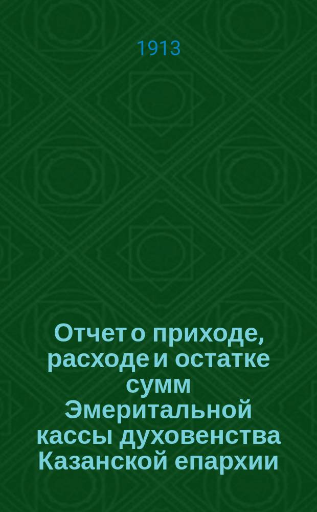 Отчет о приходе, расходе и остатке сумм Эмеритальной кассы духовенства Казанской епархии... ... за 1912-й год