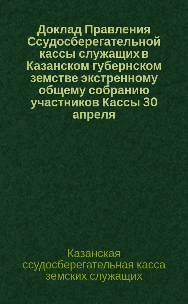 Доклад Правления Ссудосберегательной кассы служащих в Казанском губернском земстве экстренному общему собранию участников Кассы 30 апреля - 7 мая 1899 года