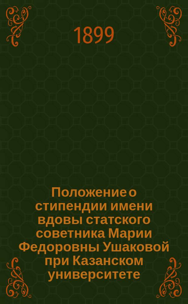 Положение о стипендии имени вдовы статского советника Марии Федоровны Ушаковой при Казанском университете : Утв. 1 дек. 1898 г.
