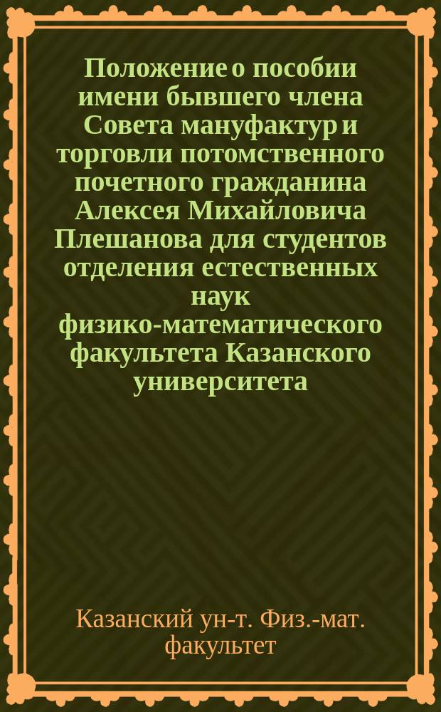 Положение о пособии имени бывшего члена Совета мануфактур и торговли потомственного почетного гражданина Алексея Михайловича Плешанова для студентов отделения естественных наук физико-математического факультета Казанского университета : Утв. 19 июля 1899 г.