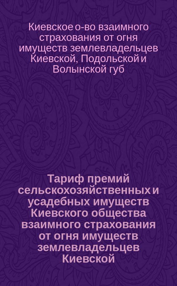 Тариф премий сельскохозяйственных и усадебных имуществ Киевского общества взаимного страхования от огня имуществ землевладельцев Киевской, Подольской и Волынской губерний. Июнь 1899 г.