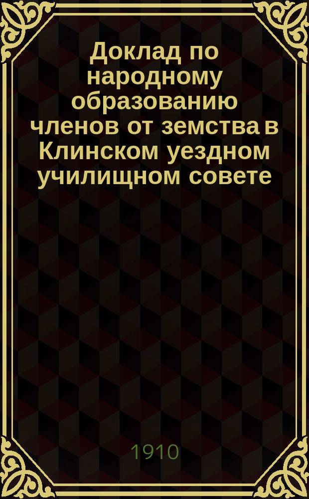 Доклад по народному образованию членов от земства в Клинском уездном училищном совете ... очередная сессия 1910 г.