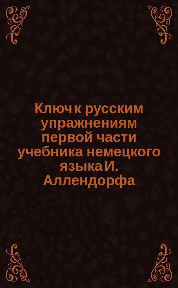 Ключ к русским упражнениям первой части учебника немецкого языка И. Аллендорфа : Пер. по последнему изд