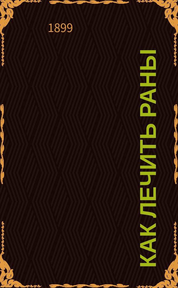 Как лечить раны : Советы о том, как остановить кровь; как очистить и перевязать рану, как беречь рану от гниения и раздражения; как лечить застарелые язвы