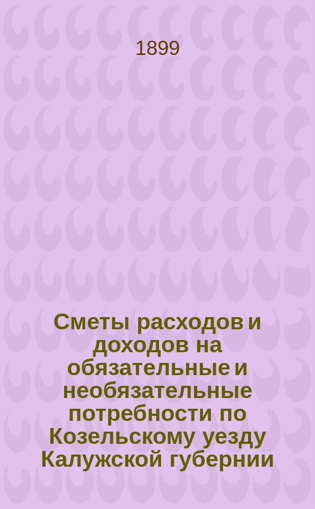 Сметы расходов и доходов на обязательные и необязательные потребности по Козельскому уезду Калужской губернии... ... на 1899 год