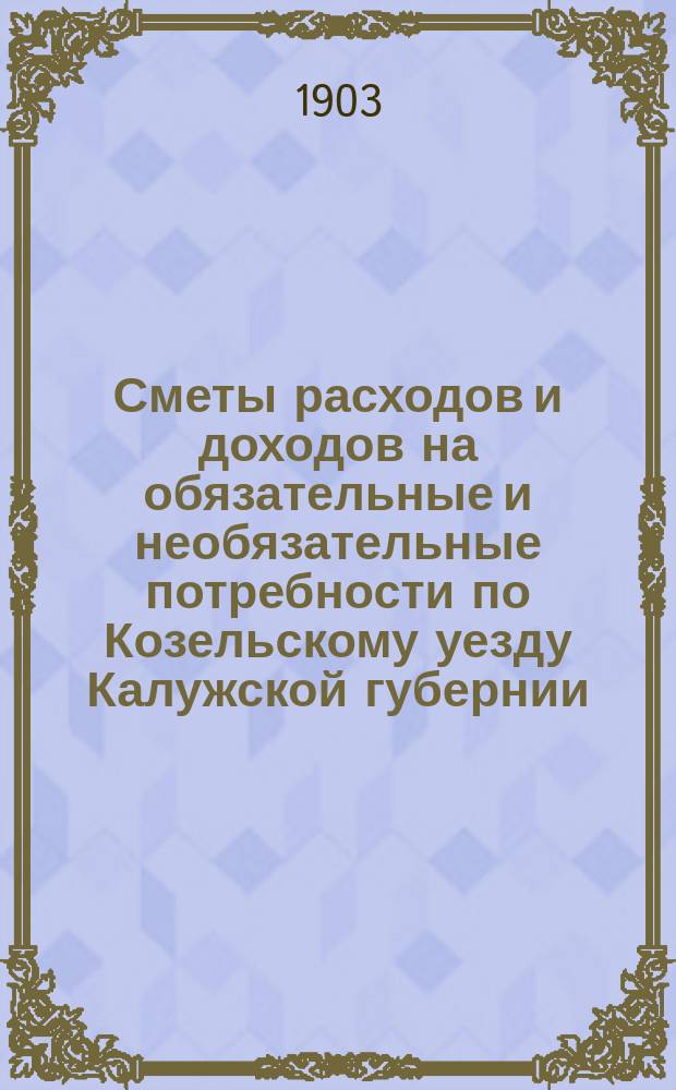 Сметы расходов и доходов на обязательные и необязательные потребности по Козельскому уезду Калужской губернии... ... на 1903 год