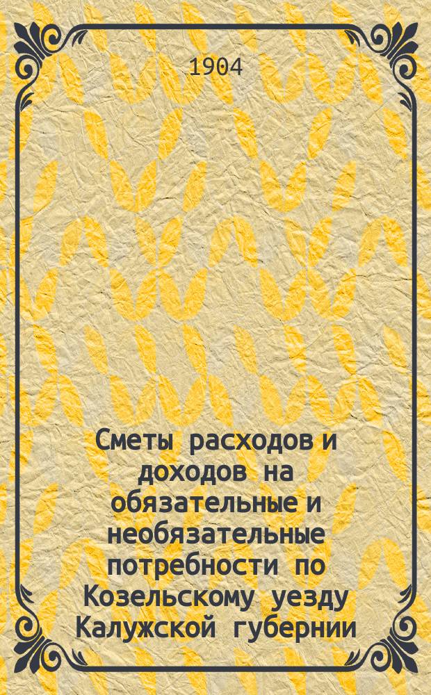 Сметы расходов и доходов на обязательные и необязательные потребности по Козельскому уезду Калужской губернии... ... на 1904 год