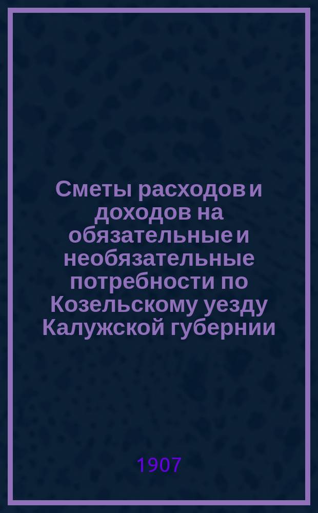 Сметы расходов и доходов на обязательные и необязательные потребности по Козельскому уезду Калужской губернии... ... на 1907 год
