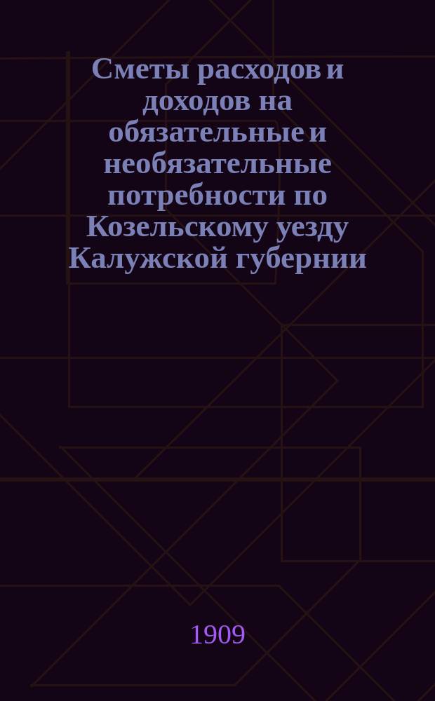Сметы расходов и доходов на обязательные и необязательные потребности по Козельскому уезду Калужской губернии... ... на 1909 год