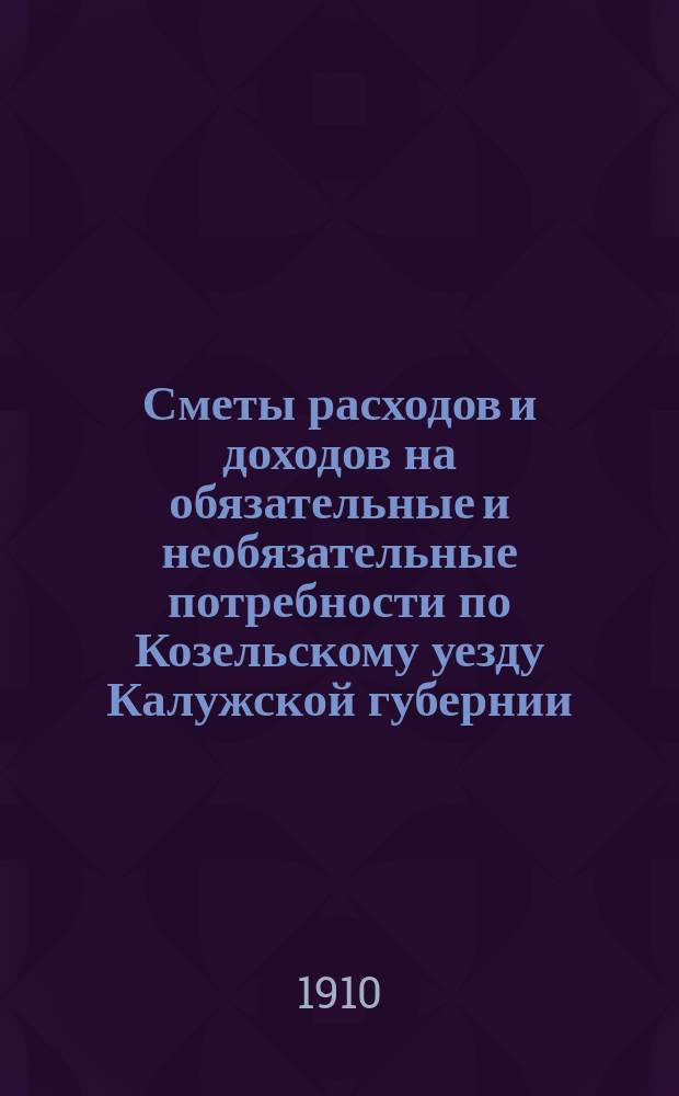 Сметы расходов и доходов на обязательные и необязательные потребности по Козельскому уезду Калужской губернии... ... на 1910 год
