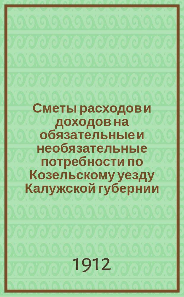 Сметы расходов и доходов на обязательные и необязательные потребности по Козельскому уезду Калужской губернии... ... на 1912 год