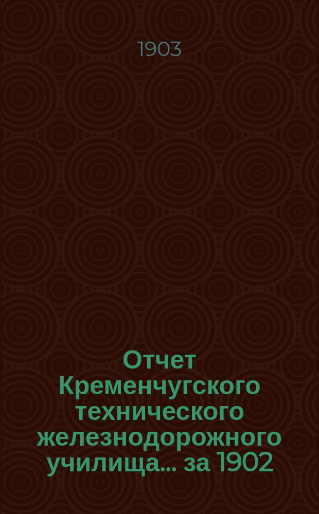 Отчет Кременчугского технического железнодорожного училища. ... за 1902/1903 учебный год, двадцать пятый со времени открытия...
