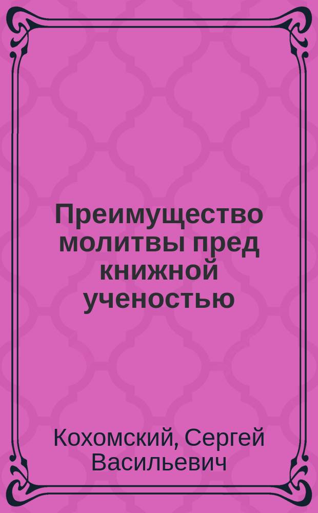 Преимущество молитвы пред книжной ученостью : По поводу сказания о препод. Никите Печерском 31 янв. : Поучительное чтение члена Киевск. о-ва распространения религ.-нравств. просвещения в духе православной церкви, препод. Киев. духов. семинарии С.В. Кохомского