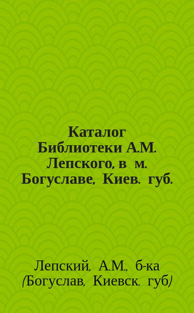 Каталог Библиотеки А.М. Лепского, в м. Богуславе, Киев. губ.