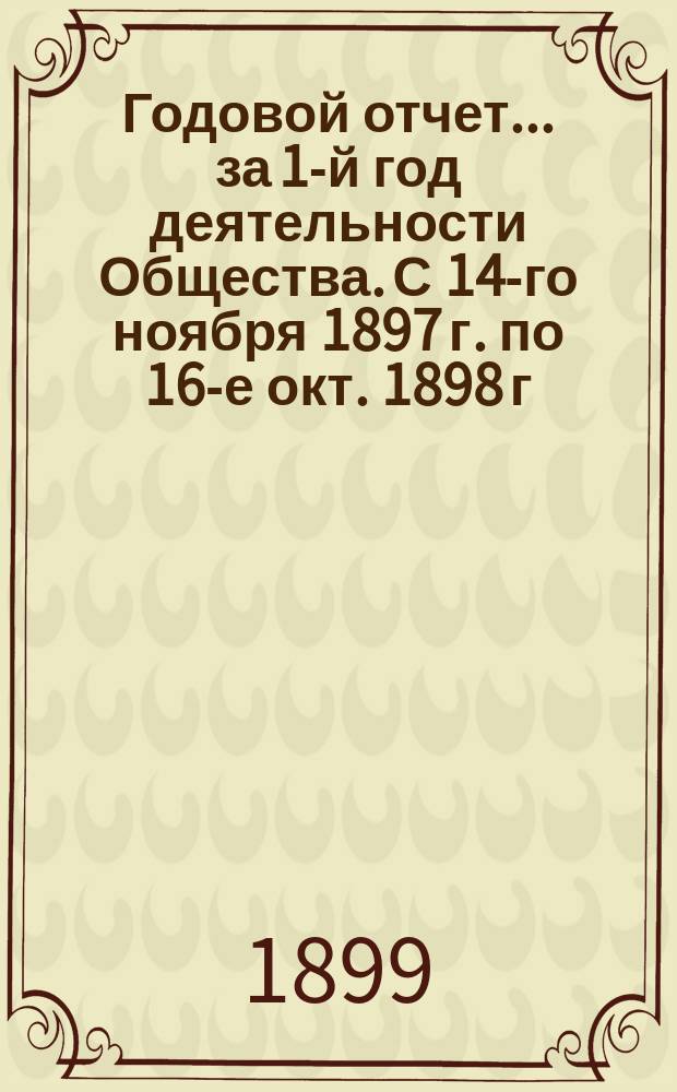 Годовой отчет... ... за 1-й год деятельности Общества. [С 14-го ноября 1897 г. по 16-е окт. 1898 г.]