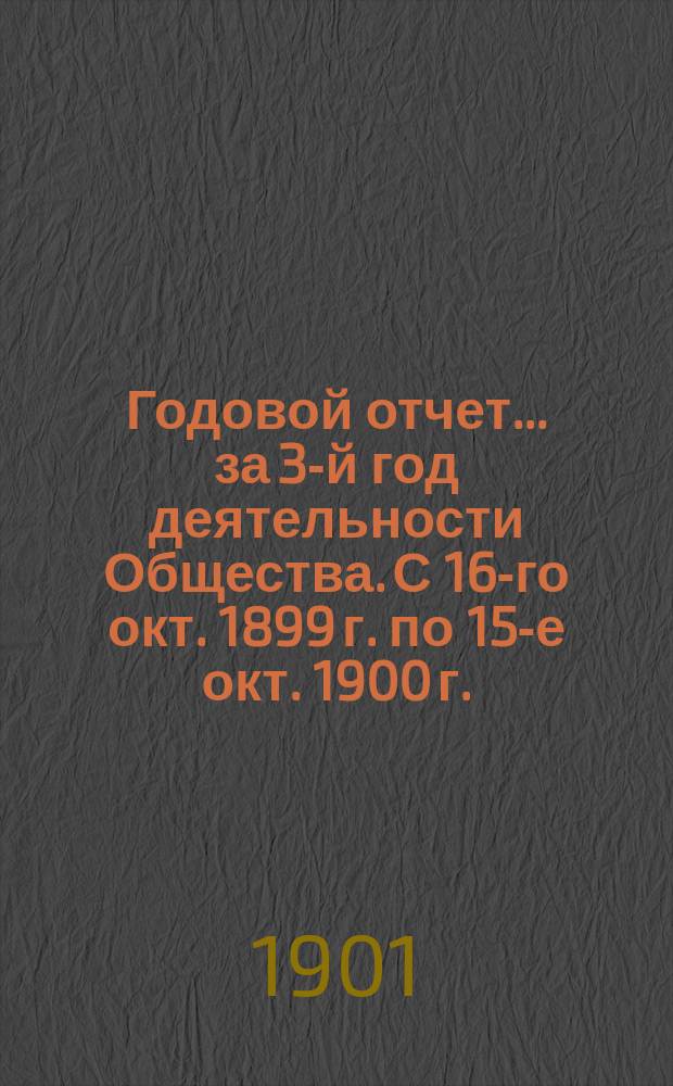 Годовой отчет... ... за 3-й год деятельности Общества. [С 16-го окт. 1899 г. по 15-е окт. 1900 г.]