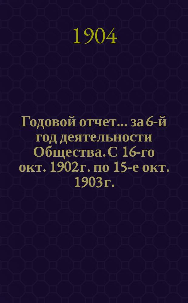 Годовой отчет... ... за 6-й год деятельности Общества. [С 16-го окт. 1902 г. по 15-е окт. 1903 г.]