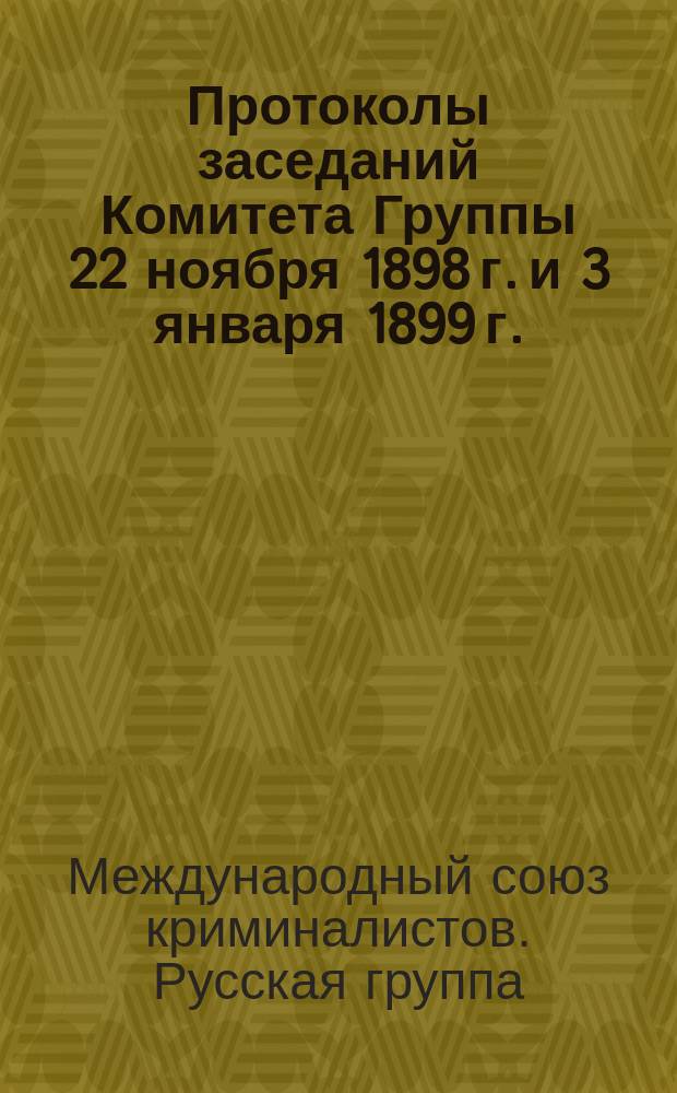 1. Протоколы заседаний Комитета Группы 22 ноября 1898 г. и 3 января 1899 г.; 2. Журнал Первого съезда членов Русской группы Международного союза криминалистов / Междунар. союз криминалистов. Русская группа