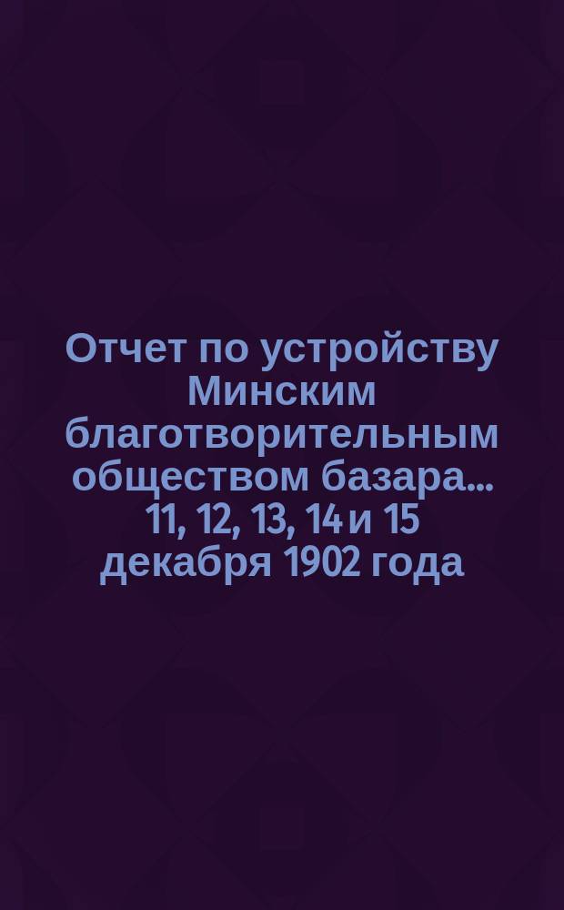Отчет по устройству Минским благотворительным обществом базара... ... 11, 12, 13, 14 и 15 декабря 1902 года