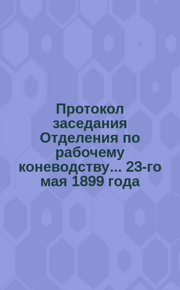 Протокол заседания Отделения по рабочему коневодству... ... 23-го мая 1899 года