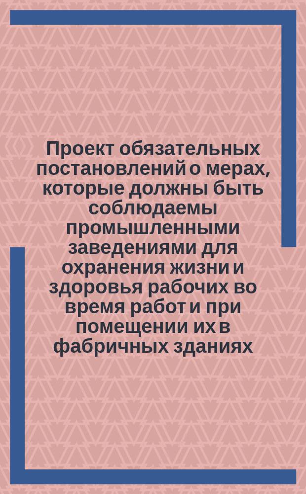 Проект обязательных постановлений о мерах, которые должны быть соблюдаемы промышленными заведениями для охранения жизни и здоровья рабочих во время работ и при помещении их в фабричных зданиях : (Сост. по поручению Деп. торговли и мануфактур фабричным ревизором В.И. Михайловским)