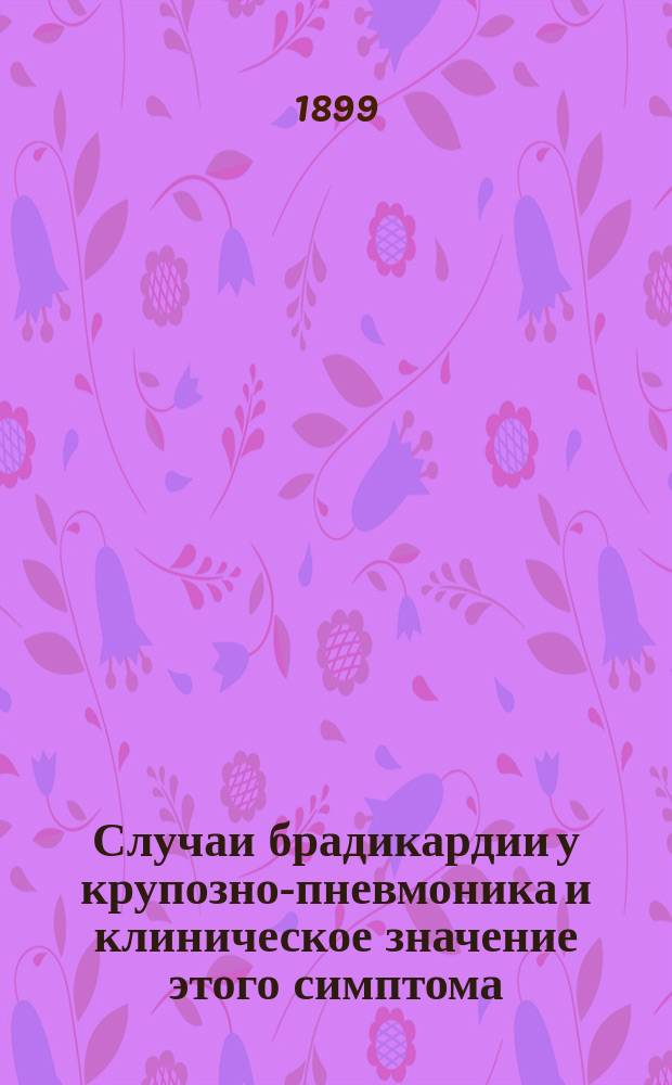 Случаи брадикардии у крупозно-пневмоника и клиническое значение этого симптома : Доклад, сделанный в заседании О-ва морск. врачей в С.-Петербурге 3 ноября 1898 г