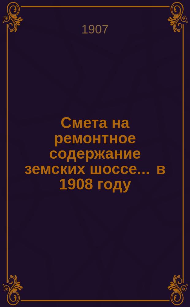 Смета на ремонтное содержание земских шоссе... ... в 1908 году