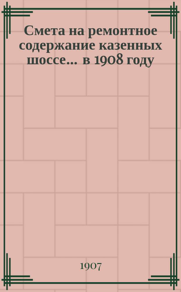 Смета на ремонтное содержание казенных шоссе... ... в 1908 году