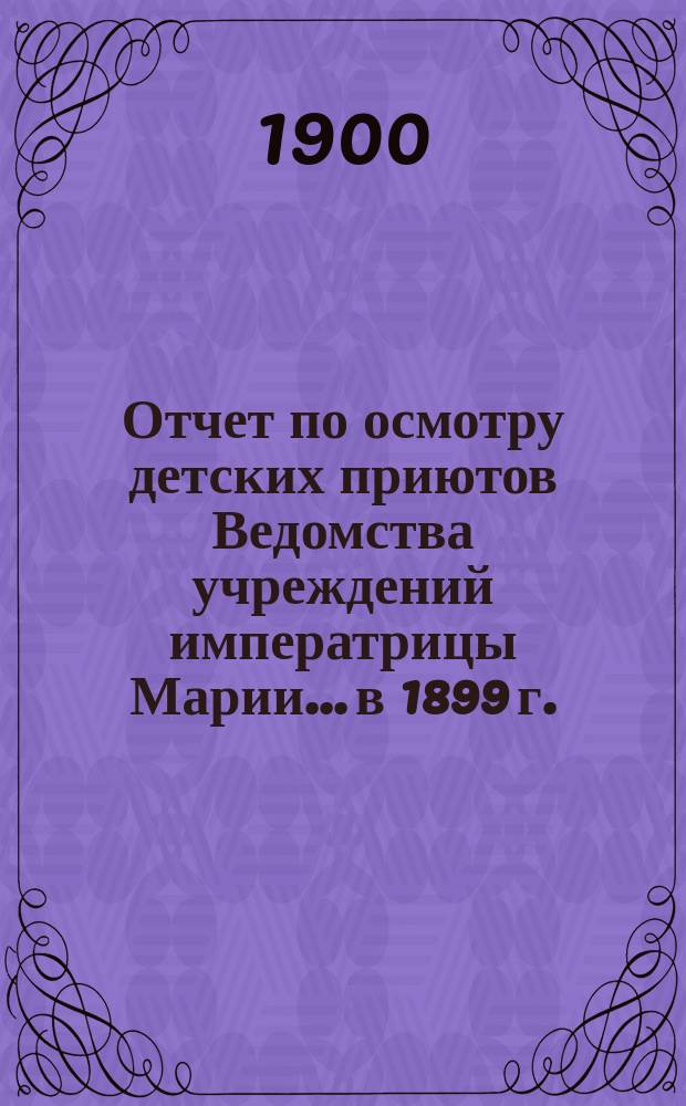 Отчет по осмотру детских приютов Ведомства учреждений императрицы Марии... [в 1899 г.