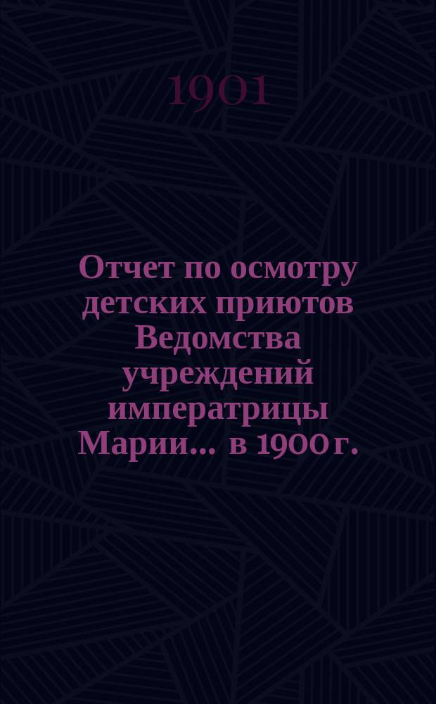 Отчет по осмотру детских приютов Ведомства учреждений императрицы Марии... ... в 1900 г.