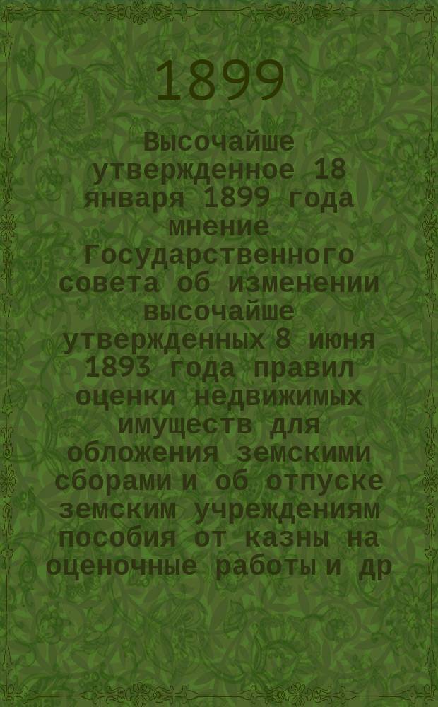 Высочайше утвержденное 18 января 1899 года мнение Государственного совета об изменении высочайше утвержденных 8 июня 1893 года правил оценки недвижимых имуществ для обложения земскими сборами и об отпуске земским учреждениям пособия от казны на оценочные работы [и др. материалы]