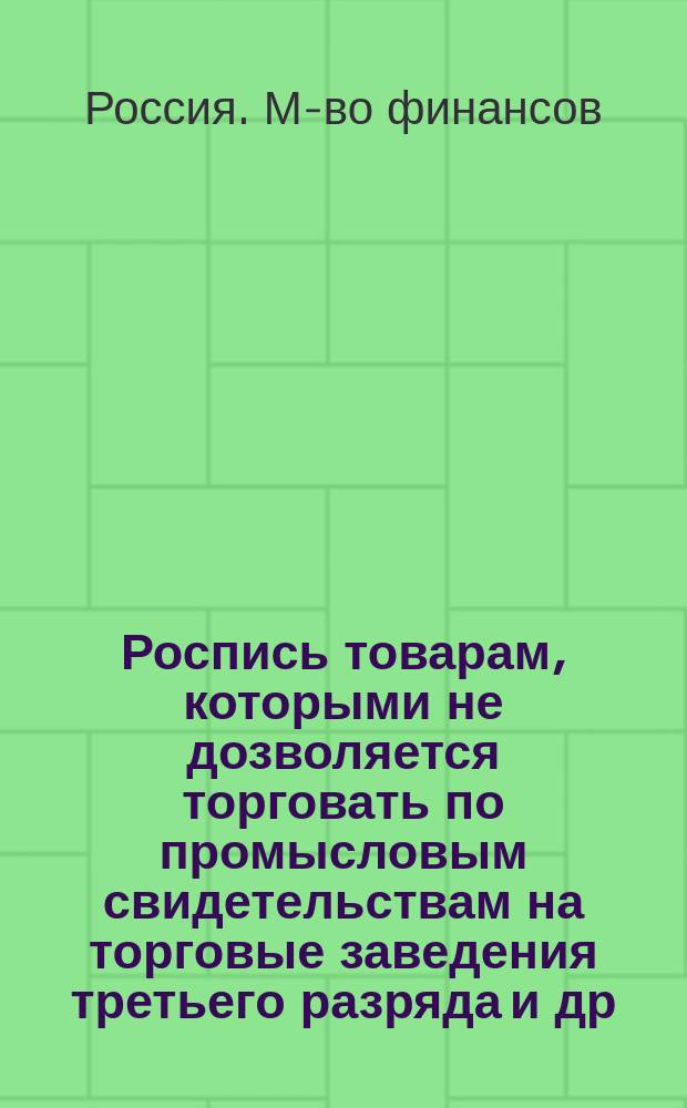 Роспись товарам, которыми не дозволяется торговать по промысловым свидетельствам на торговые заведения третьего разряда [и др. материалы] : Утв. министром финансов 1-го дек. 1898 г
