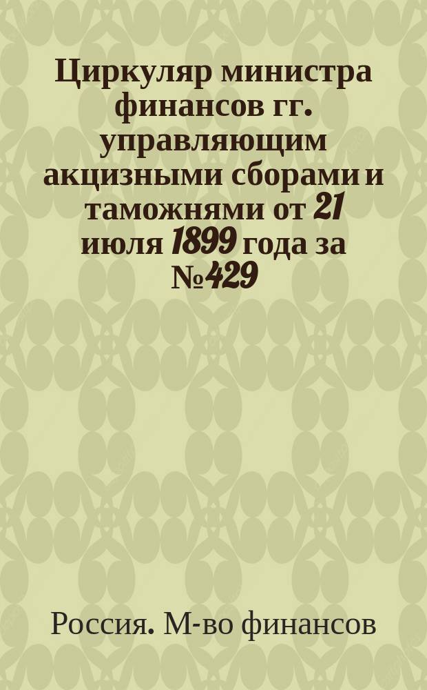 Циркуляр министра финансов гг. управляющим акцизными сборами и таможнями от 21 июля 1899 года за № 429. По применению высочайше утв. 18 июня 1899 г. Положения Комминистров