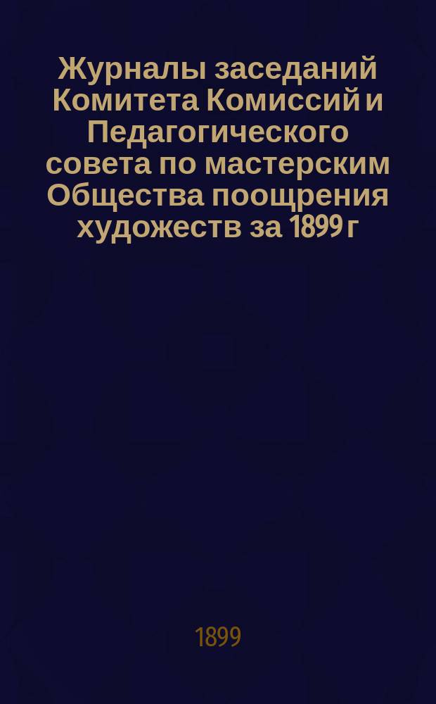 [Журналы заседаний Комитета Комиссий и Педагогического совета по мастерским Общества поощрения художеств за 1899 г.