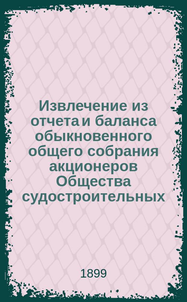 Извлечение из отчета и баланса обыкновенного общего собрания акционеров Общества судостроительных, механических и литейных заводов в Николаеве... ... за время с 19/31 окт. 1898 г. по 19/31 окт. 1899 г.