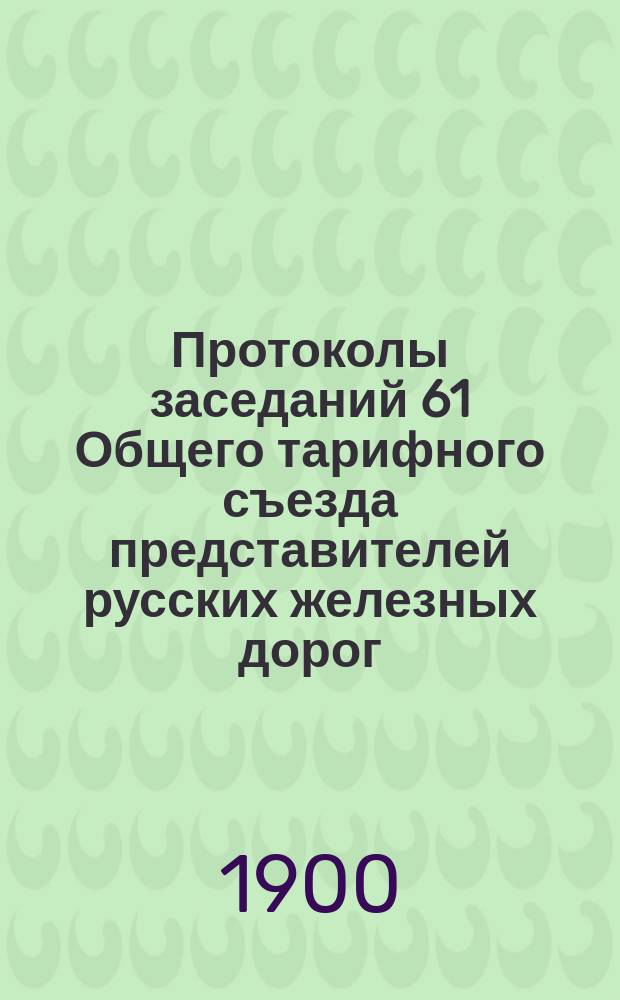 Протоколы заседаний 61 Общего тарифного съезда представителей русских железных дорог. С.-Петербург, 27, 28 и 31 марта и 1, 3 и 20 апр. 1900 г.