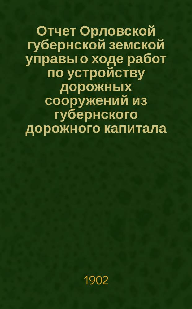 Отчет Орловской губернской земской управы о ходе работ по устройству дорожных сооружений из губернского дорожного капитала ... ... за 1901 год
